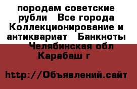 породам советские рубли - Все города Коллекционирование и антиквариат » Банкноты   . Челябинская обл.,Карабаш г.